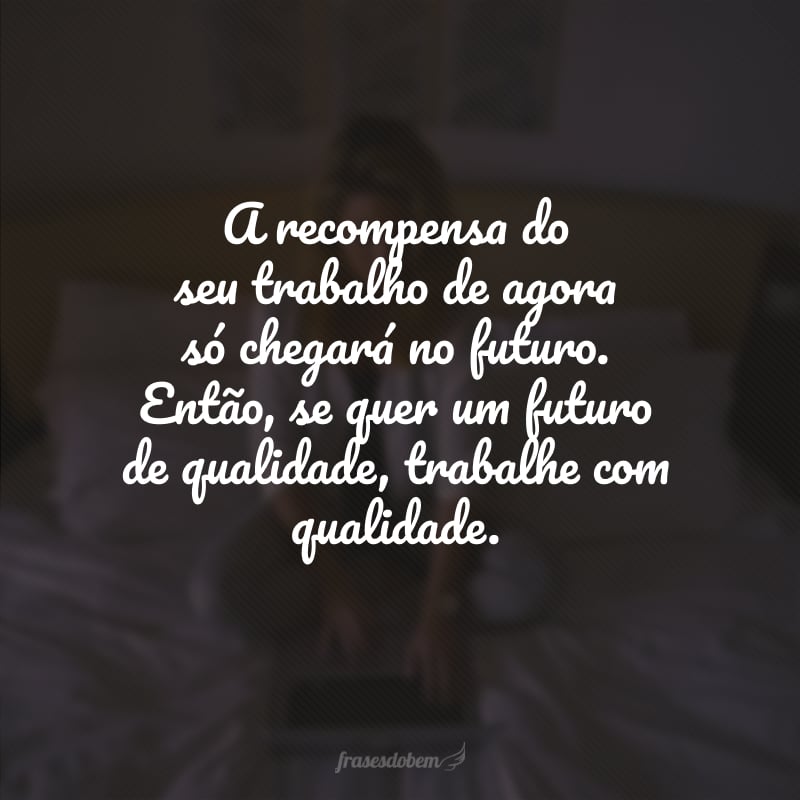 A recompensa do seu trabalho de agora só chegará no futuro. Então, se quer um futuro de qualidade, trabalhe com qualidade. 