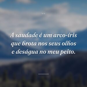 A saudade é um arco-íris que brota nos seus olhos e deságua no meu peito.