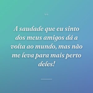 A saudade que eu sinto dos meus amigos dá a volta ao mundo, mas não me leva para mais perto deles!