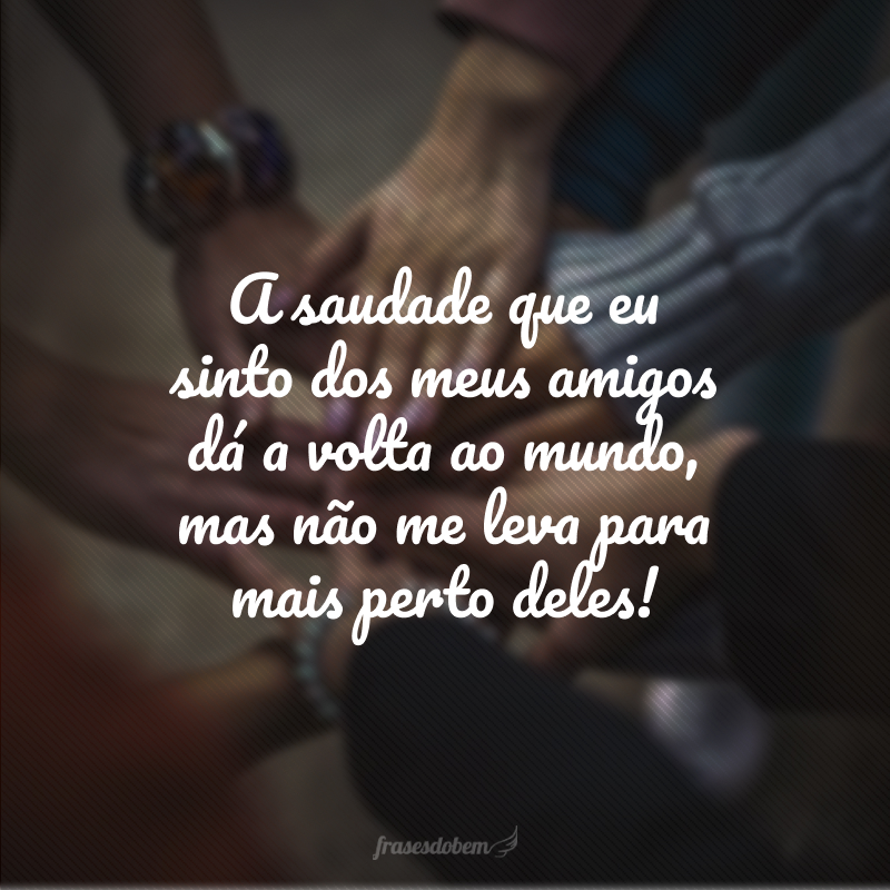 A saudade que eu sinto dos meus amigos dá a volta ao mundo, mas não me leva para mais perto deles! 