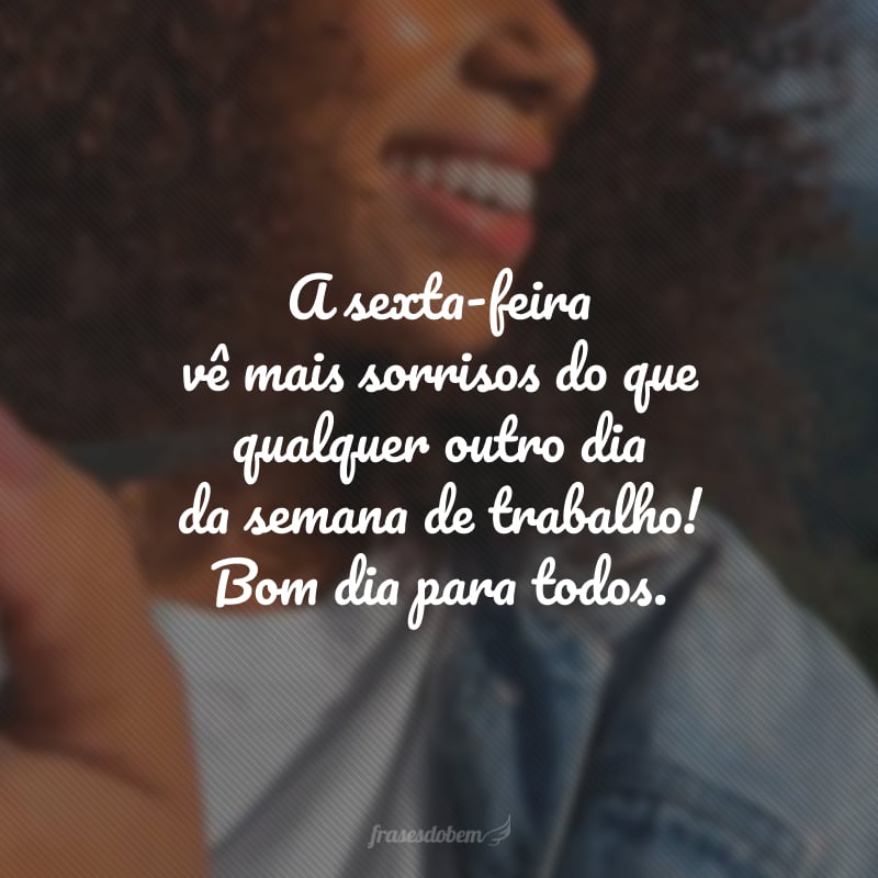 A sexta-feira vê mais sorrisos do que qualquer outro dia da semana de trabalho! Bom dia para todos.