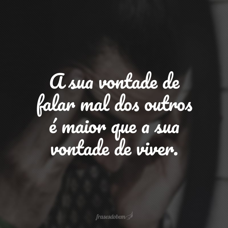 A sua vontade de falar mal dos outros é maior que a sua vontade de viver.