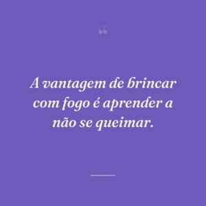 A vantagem de brincar com fogo é aprender a não se queimar.