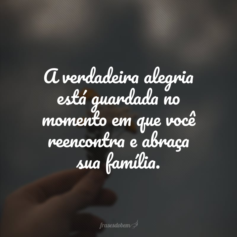 A verdadeira alegria está guardada no momento em que você reencontra e abraça sua família. 