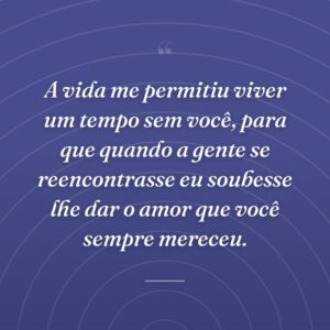 A vida me permitiu viver um tempo sem você, para que quando a gente se reencontrasse eu soubesse lhe dar o amor que você sempre mereceu.