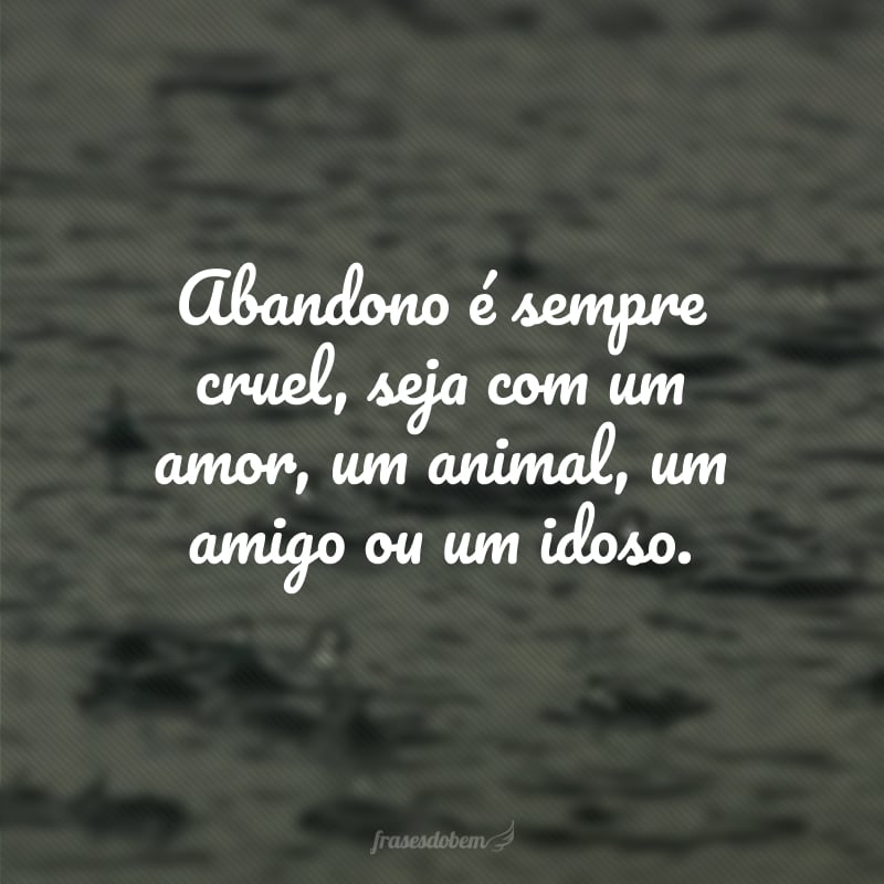 Abandono é sempre cruel, seja com um amor, um animal, um amigo ou um idoso.