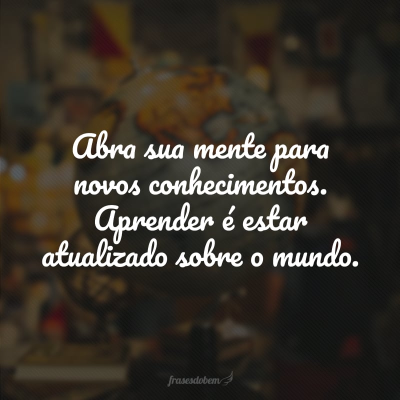 Abra sua mente para novos conhecimentos. Aprender é estar atualizado sobre o mundo.