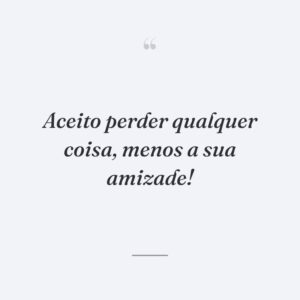 Aceito perder qualquer coisa, menos a sua amizade!