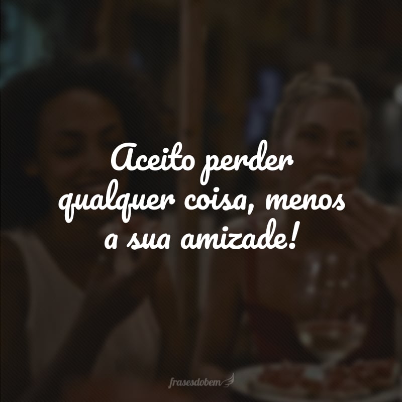 Aceito perder qualquer coisa, menos a sua amizade!