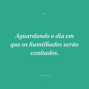 Aguardando o dia em que os humilhados serão exaltados.
