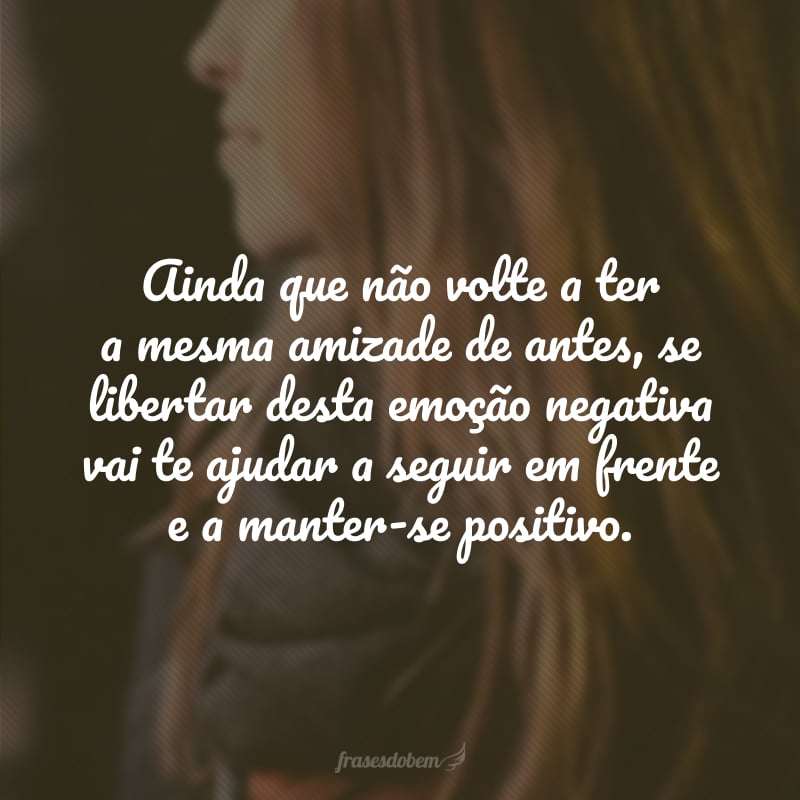 Ainda que não volte a ter a mesma amizade de antes, se libertar desta emoção negativa vai te ajudar a seguir em frente e a manter-se positivo.