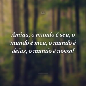 Amiga, o mundo é seu, o mundo é meu, o mundo é delas, o mundo é nosso!