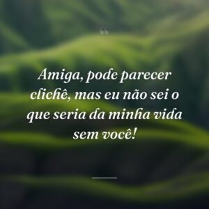 Amiga, pode parecer clichê, mas eu não sei o que seria da minha vida sem você!