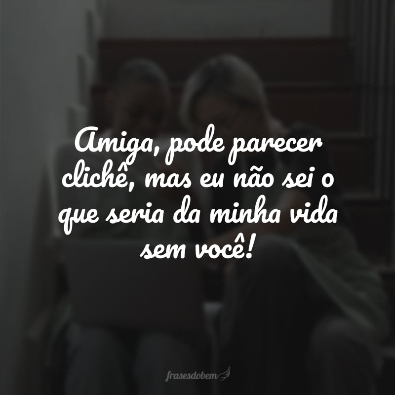 Amiga, pode parecer clichê, mas eu não sei o que seria da minha vida sem você!