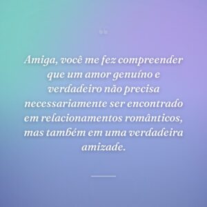 Amiga, você me fez compreender que um amor genuíno e verdadeiro não precisa necessariamente ser encontrado em relacionamentos românticos, mas também em uma verdadeira amizade.