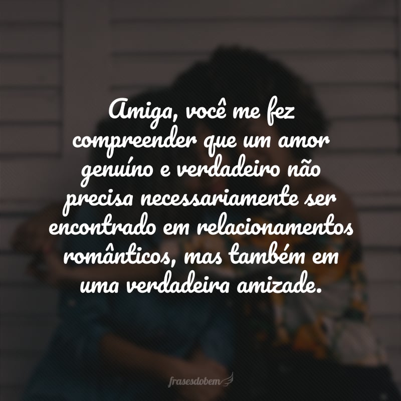 Amiga, você me fez compreender que um amor genuíno e verdadeiro não precisa necessariamente ser encontrado em relacionamentos românticos, mas também em uma verdadeira amizade. 