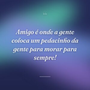 Amigo é onde a gente coloca um pedacinho da gente para morar para sempre!
