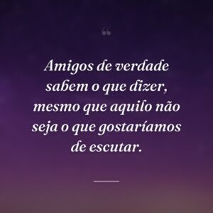 Amigos de verdade sabem o que dizer, mesmo que aquilo não seja o que gostaríamos de escutar.