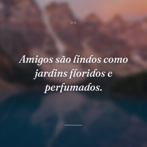 Amigos são lindos como jardins floridos e perfumados.