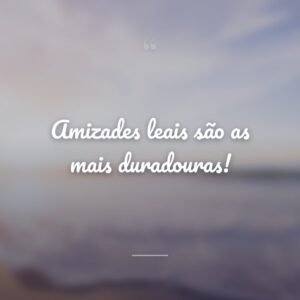 Amizades leais são as mais duradouras!