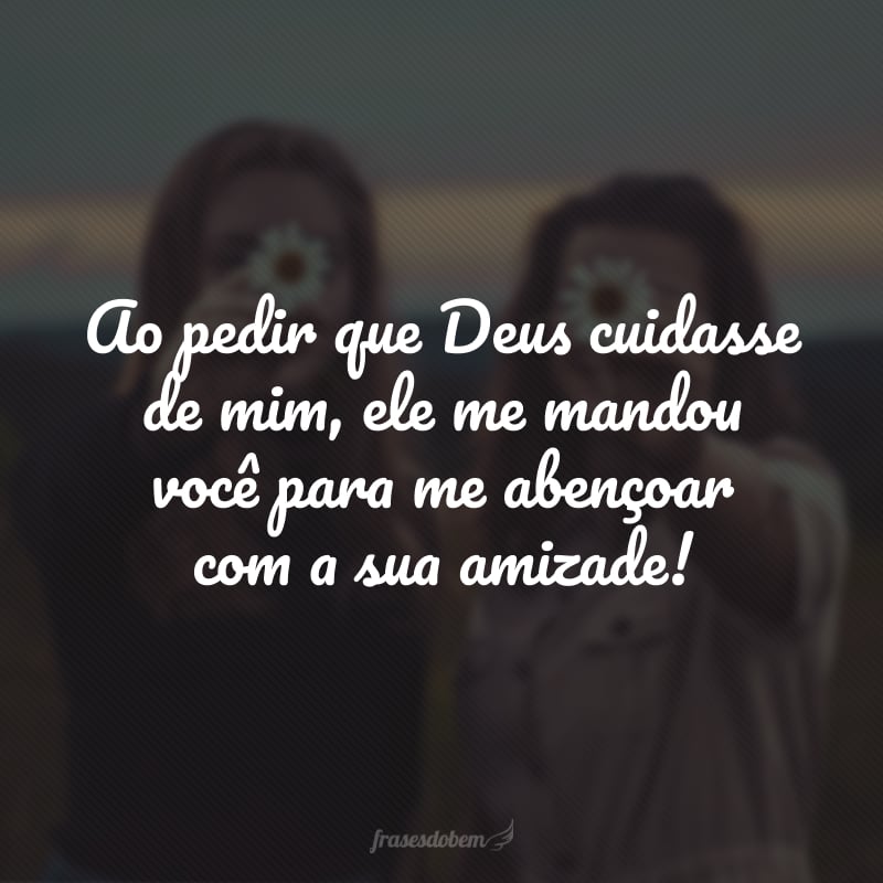 Ao pedir que Deus cuidasse de mim, ele me mandou você para me abençoar com a sua amizade!