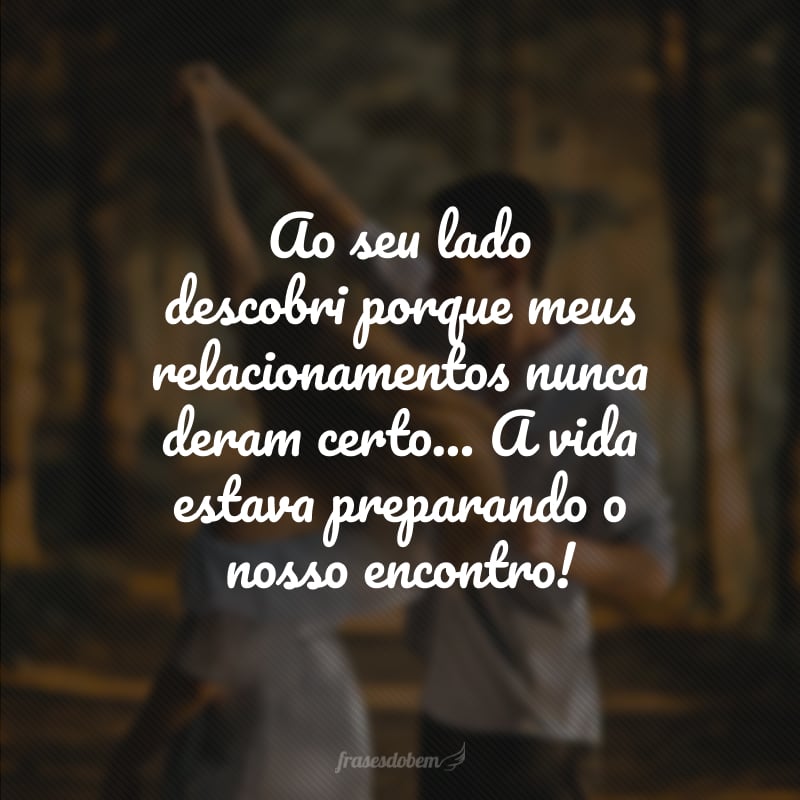 Ao seu lado descobri porque meus relacionamentos nunca deram certo... A vida estava preparando o nosso encontro! 