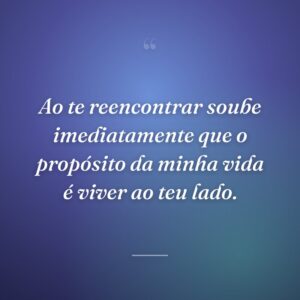Ao te reencontrar soube imediatamente que o propósito da minha vida é viver ao teu lado.