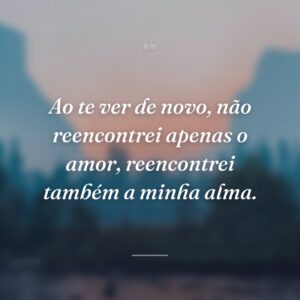 Ao te ver de novo, não reencontrei apenas o amor, reencontrei também a minha alma.