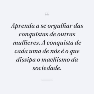 Aprenda a se orgulhar das conquistas de outras mulheres. A conquista de cada uma de nós é o que dissipa o machismo da sociedade.