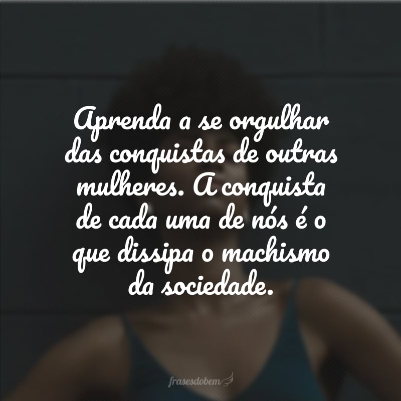 Aprenda a se orgulhar das conquistas de outras mulheres. A conquista de cada uma de nós é o que dissipa o machismo da sociedade. 