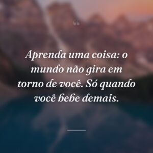 Aprenda uma coisa: o mundo não gira em torno de você. Só quando você bebe demais.