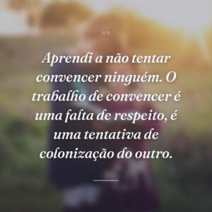 Aprendi a não tentar convencer ninguém. O trabalho de convencer é uma falta de respeito, é uma tentativa de colonização do outro.