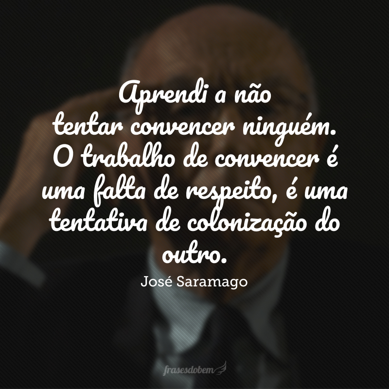 Aprendi a não tentar convencer ninguém. O trabalho de convencer é uma falta de respeito, é uma tentativa de colonização do outro.