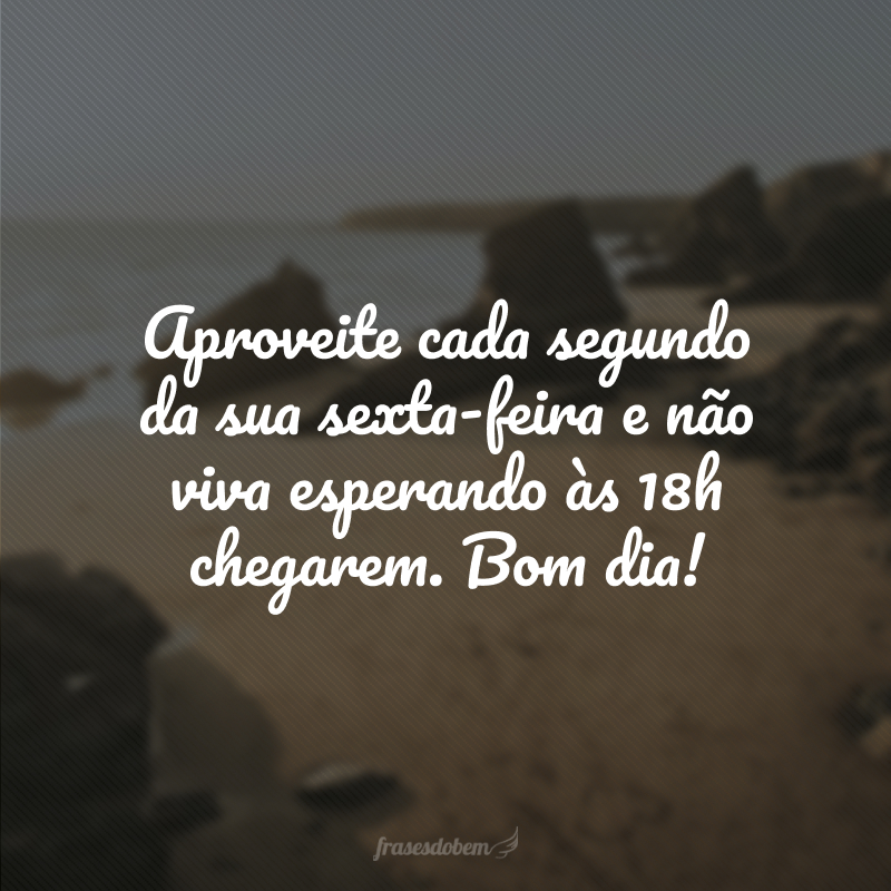 Aproveite cada segundo da sua sexta-feira e não viva esperando às 18h chegarem. Bom dia!