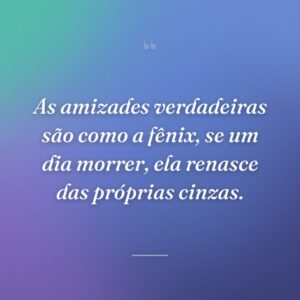 As amizades verdadeiras são como a fênix, se um dia morrer, ela renasce das próprias cinzas.