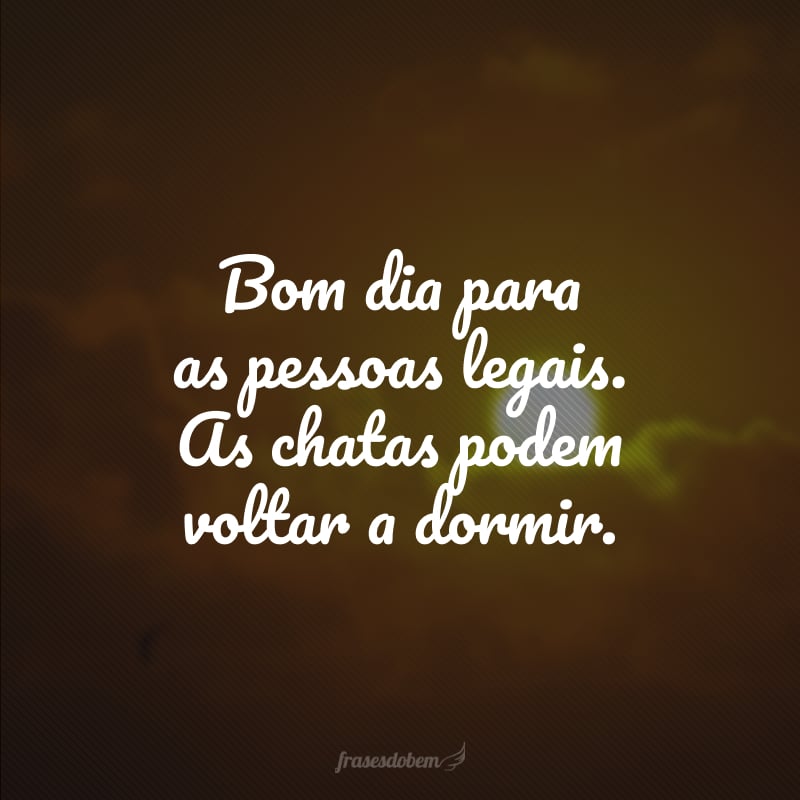 Bom dia para as pessoas legais. As chatas podem voltar a dormir.