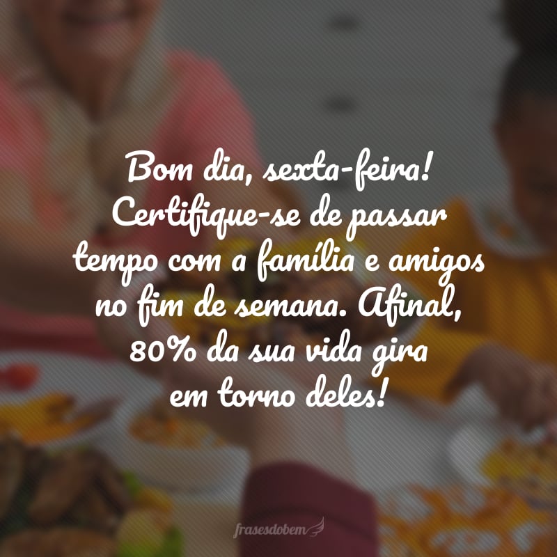 Bom dia, sexta-feira! Certifique-se de passar tempo com a família e amigos no fim de semana. Afinal, 80% da sua vida gira em torno deles!