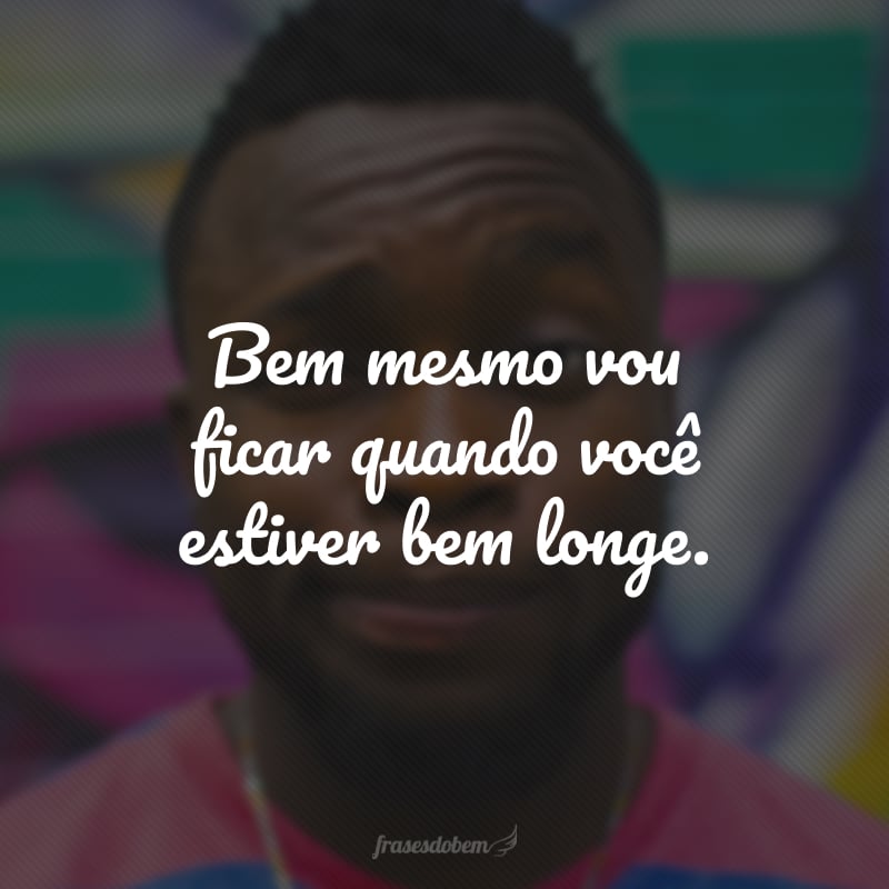 Bem mesmo vou ficar quando você estiver bem longe.