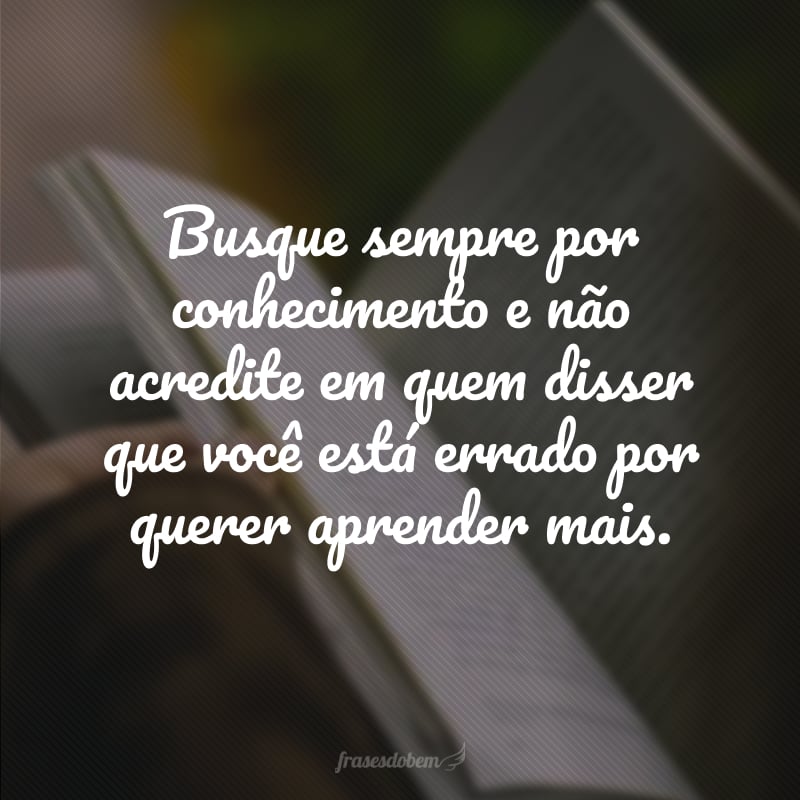 Busque sempre por conhecimento e não acredite em quem disser que você está errado por querer aprender mais.