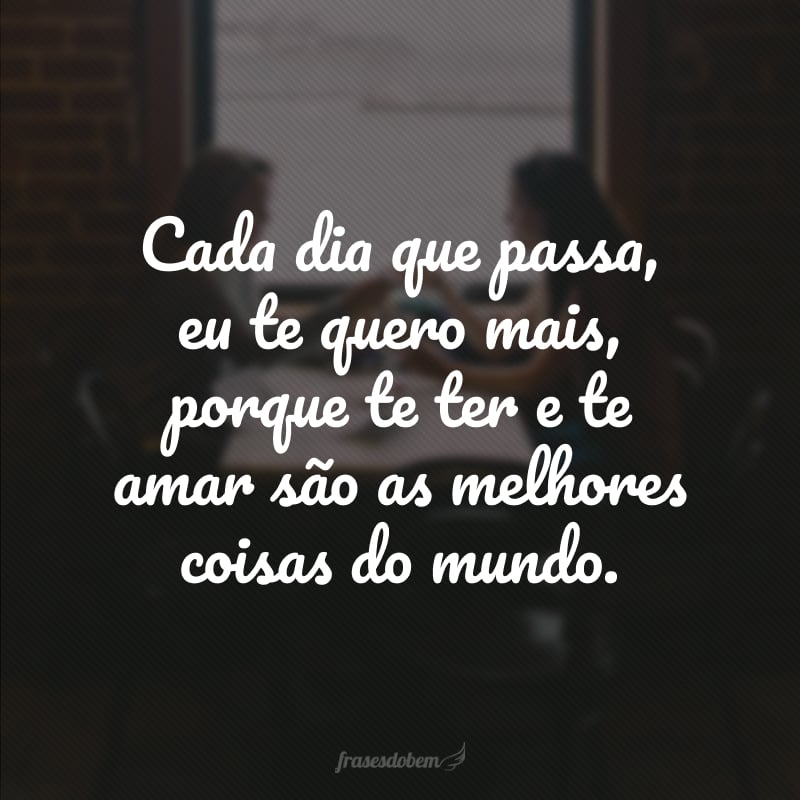 Cada dia que passa, eu te quero mais, porque te ter e te amar são as melhores coisas do mundo.