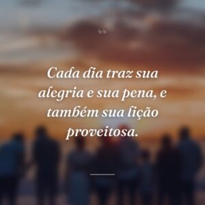 Cada dia traz sua alegria e sua pena, e também sua lição proveitosa.