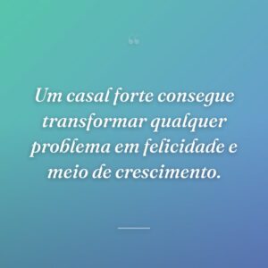 Um casal forte consegue transformar qualquer problema em felicidade e meio de crescimento.