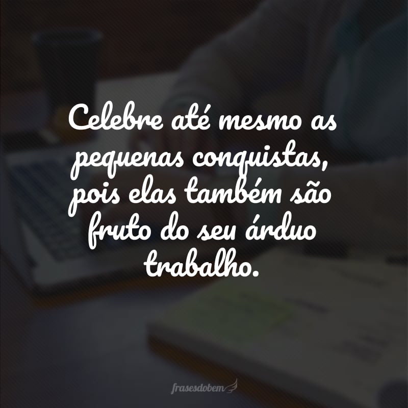 Celebre até mesmo as pequenas conquistas, pois elas também são fruto do seu árduo trabalho. 