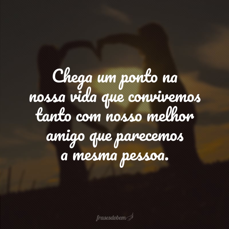 Chega um ponto na nossa vida que convivemos tanto com nosso melhor amigo que parecemos a mesma pessoa.