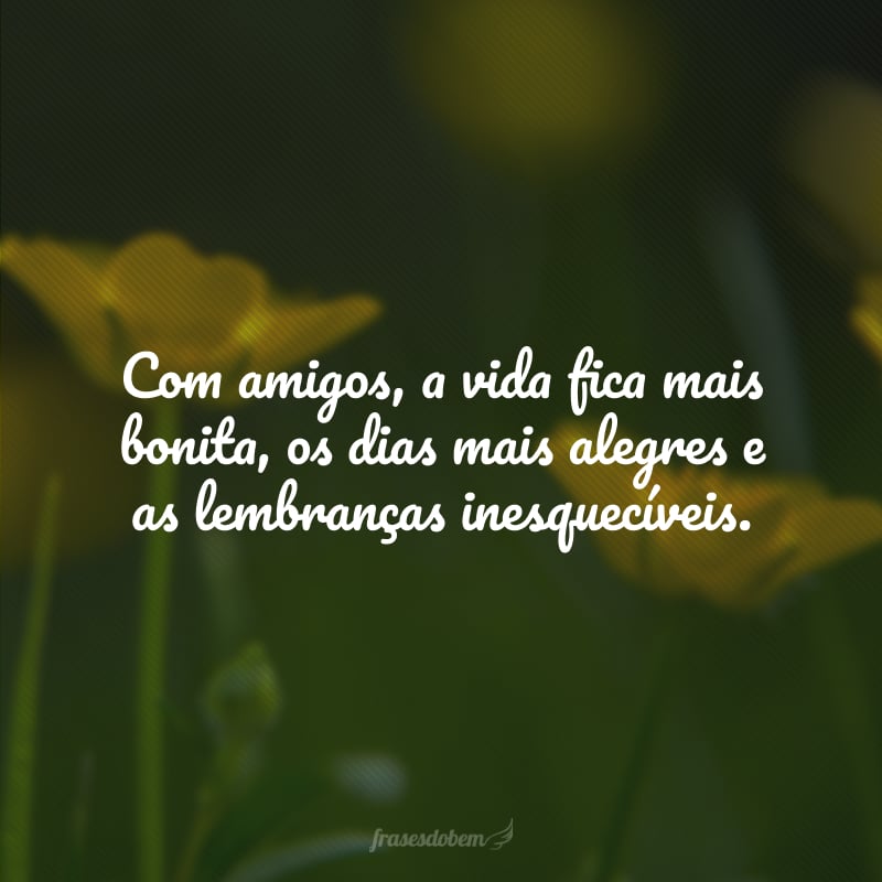 Com amigos, a vida fica mais bonita, os dias mais alegres e as lembranças inesquecíveis. 