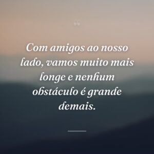 Com amigos ao nosso lado, vamos muito mais longe e nenhum obstáculo é grande demais.
