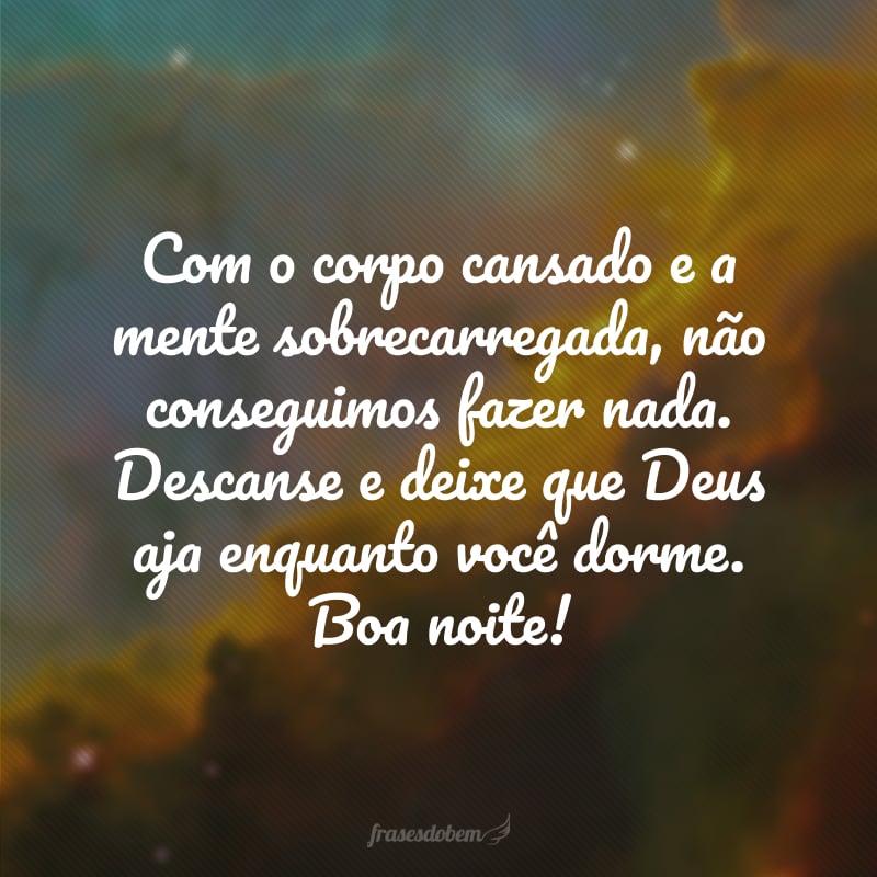 Com o corpo cansado e a mente sobrecarregada, não conseguimos fazer nada. Descanse e deixe que Deus aja enquanto você dorme. Boa noite!