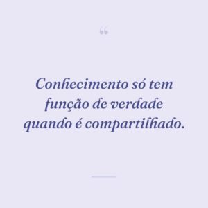 Conhecimento só tem função de verdade quando é compartilhado.