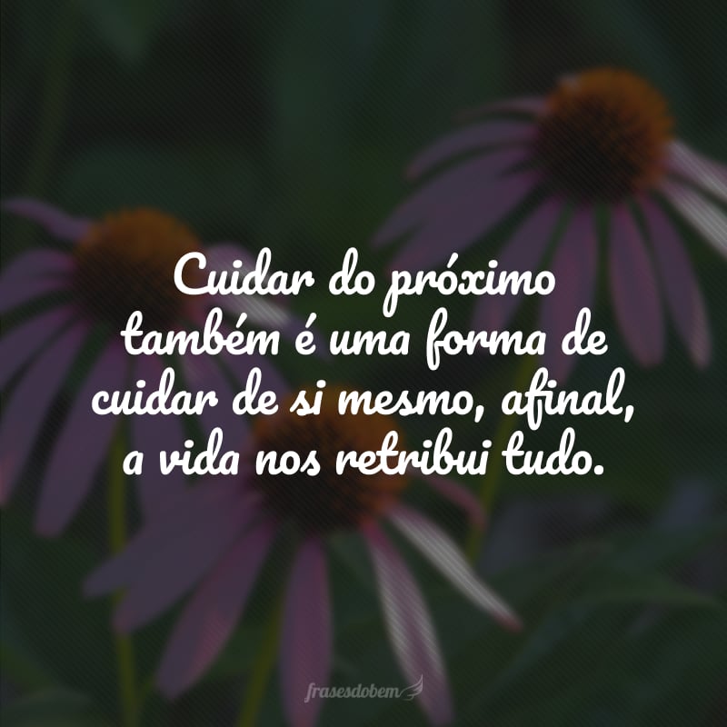 Cuidar do próximo também é uma forma de cuidar de si mesmo, afinal, a vida nos retribui tudo. 