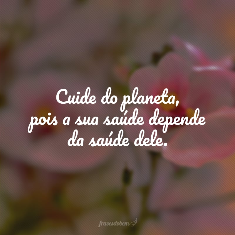 Cuide do planeta, pois a sua saúde depende da saúde dele.